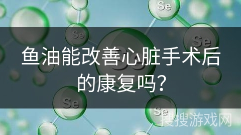鱼油能改善心脏手术后的康复吗？
