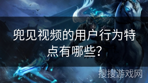 兜见视频的用户行为特点有哪些？