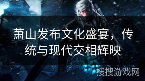萧山发布文化盛宴，传统与现代交相辉映