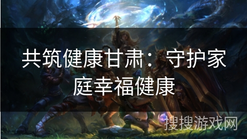 共筑健康甘肃:守护家庭幸福健康 共筑健康甘肃:守护家庭幸福健康