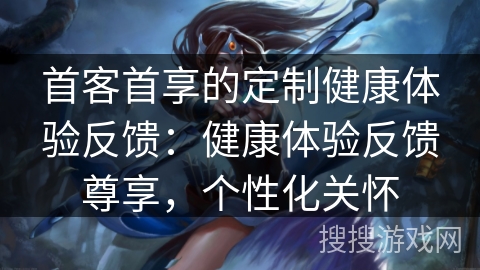 首客首享的定制健康体验反馈：健康体验反馈尊享，个性化关怀