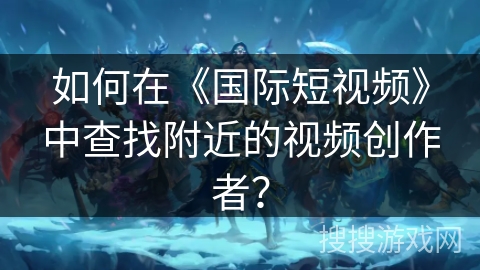 如何在《国际短视频》中查找附近的视频创作者？