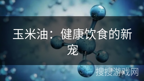 玉米油：健康饮食的新宠