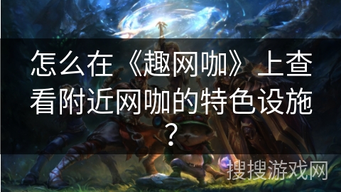 怎么在《趣网咖》上查看附近网咖的特色设施？