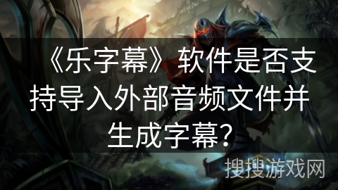 《乐字幕》软件是否支持导入外部音频文件并生成字幕? 《乐字幕》软件是否支持导入外部音频文件并生成字幕?