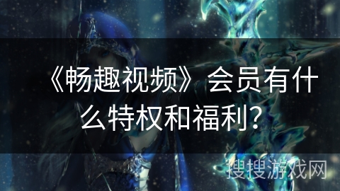 《畅趣视频》会员有什么特权和福利？