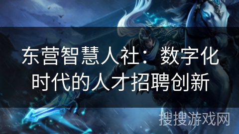 东营智慧人社：数字化时代的人才招聘创新