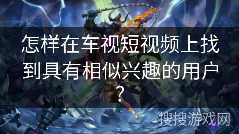 怎样在车视短视频上找到具有相似兴趣的用户？