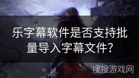 乐字幕软件是否支持批量导入字幕文件？