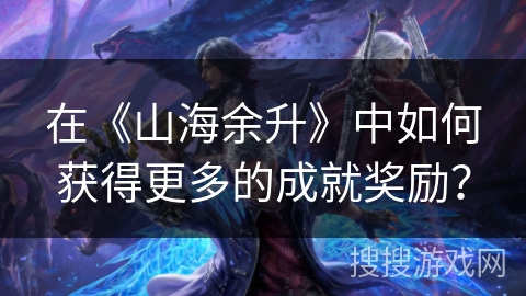 在《山海余升》中如何获得更多的成就奖励？