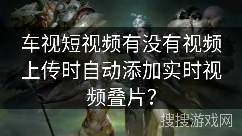 车视短视频有没有视频上传时自动添加实时视频叠片？