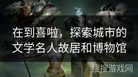 在到喜啦，探索城市的文学名人故居和博物馆