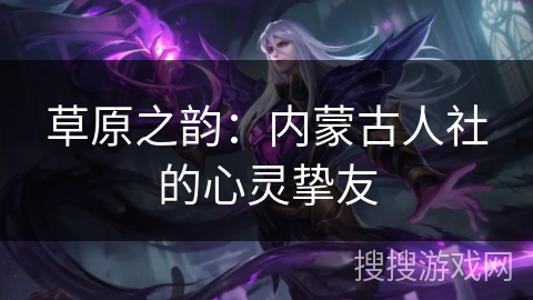 草原之韵:内蒙古人社的心灵挚友 草原之韵:内蒙古人社的心灵挚友