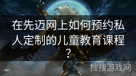 在先迈网上如何预约私人定制的儿童教育课程？