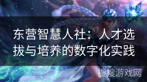 东营智慧人社：人才选拔与培养的数字化实践