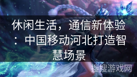休闲生活，通信新体验：中国移动河北打造智慧场景