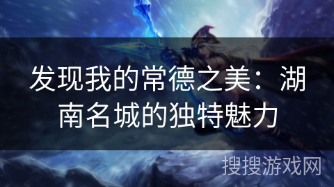 发现我的常德之美：湖南名城的独特魅力