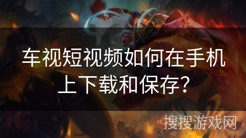 车视短视频如何在手机上下载和保存？