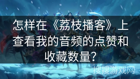怎样在《荔枝播客》上查看我的音频的点赞和收藏数量？