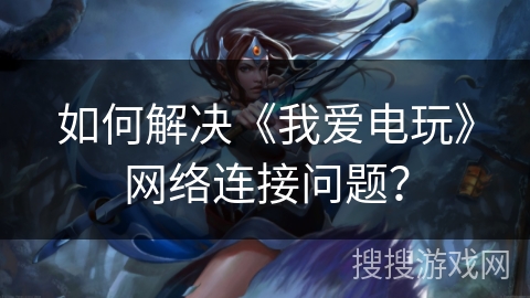 如何解决《我爱电玩》网络连接问题？