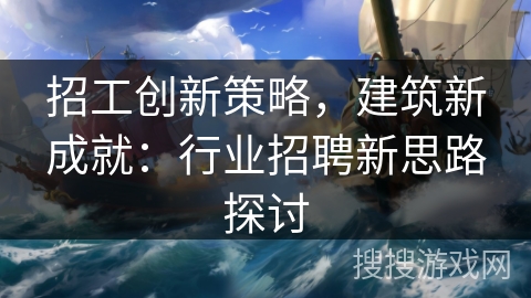 招工创新策略，建筑新成就：行业招聘新思路探讨