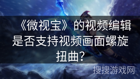 《微视宝》的视频编辑是否支持视频画面螺旋扭曲？