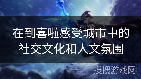 在到喜啦感受城市中的社交文化和人文氛围