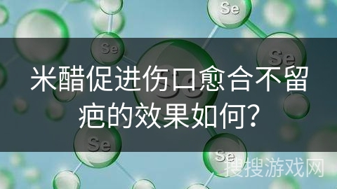 米醋促进伤口愈合不留疤的效果如何?