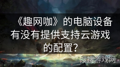 《趣网咖》的电脑设备有没有提供支持云游戏的配置? 《趣网咖》的电脑设备有没有提供支持云游戏的配置?