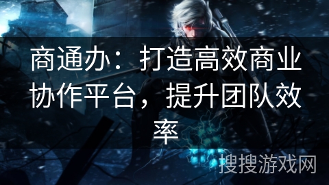 商通办:打造高效商业协作平台,提升团队效率 商通办:打造高效商业协作平台,提升团队效率