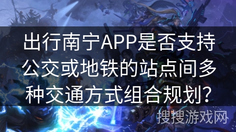 出行南宁APP是否支持公交或地铁的站点间多种交通方式组合规划？
