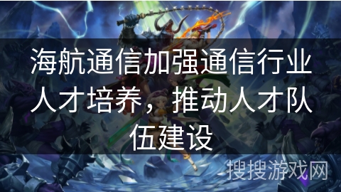 海航通信加强通信行业人才培养,推动人才队伍建设 海航通信加强通信行业人才培养,推动人才队伍建设