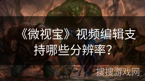 《微视宝》视频编辑支持哪些分辨率? 《微视宝》视频编辑支持哪些分辨率?