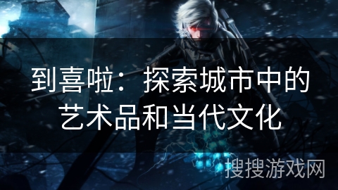 到喜啦:探索城市中的艺术品和当代文化 到喜啦:探索城市中的艺术品和当代文化