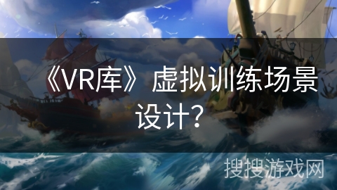 《VR库》虚拟训练场景设计? 《VR库》虚拟训练场景设计?