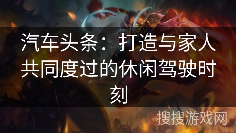 汽车头条：打造与家人共同度过的休闲驾驶时刻