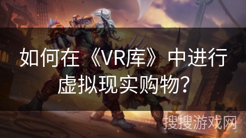 如何在《VR库》中进行虚拟现实购物? 如何在《VR库》中进行虚拟现实购物?