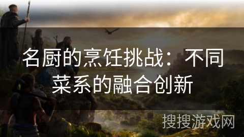 名厨的烹饪挑战:不同菜系的融合创新 名厨的烹饪挑战:不同菜系的融合创新