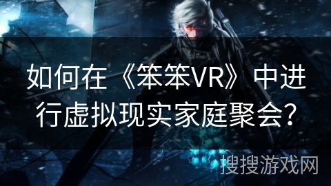 如何在《笨笨VR》中进行虚拟现实家庭聚会? 如何在《笨笨VR》中进行虚拟现实家庭聚会?