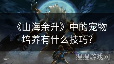 《山海余升》中的宠物培养有什么技巧? 《山海余升》中的宠物培养有什么技巧?