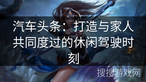 汽车头条：打造与家人共同度过的休闲驾驶时刻