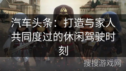 汽车头条：打造与家人共同度过的休闲驾驶时刻