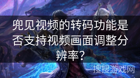 兜见视频的转码功能是否支持视频画面调整分辨率? 兜见视频的转码功能是否支持视频画面调整分辨率?