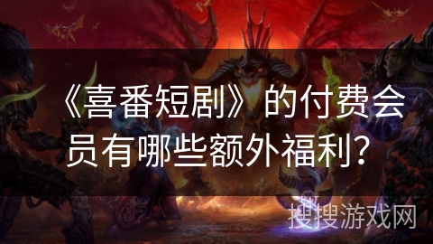 《喜番短剧》的付费会员有哪些额外福利？