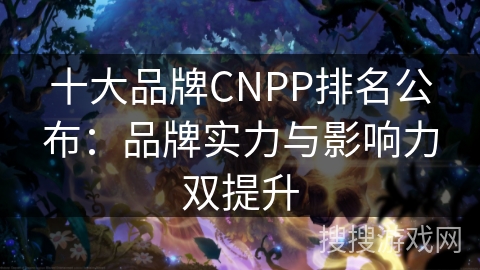 十大品牌CNPP排名公布：品牌实力与影响力双提升