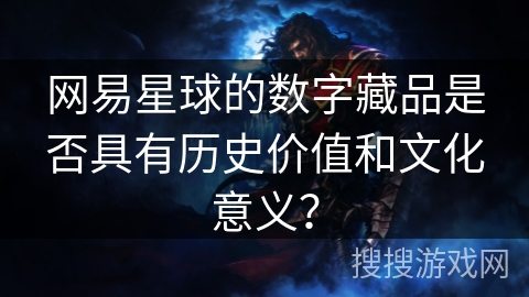 网易星球的数字藏品是否具有历史价值和文化意义? 网易星球的数字藏品是否具有历史价值和文化意义?