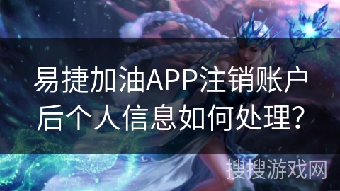 易捷加油APP注销账户后个人信息如何处理？