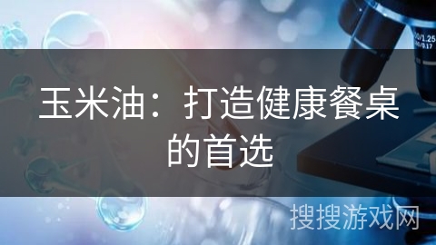玉米油：打造健康餐桌的首选