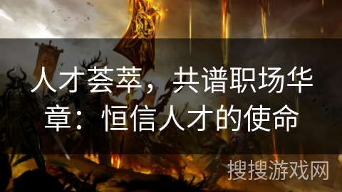 人才荟萃,共谱职场华章:恒信人才的使命 人才荟萃,共谱职场华章:恒信人才的使命