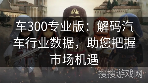 车300专业版:解码汽车行业数据,助您把握市场机遇 车300专业版:解码汽车行业数据,助您把握市场机遇